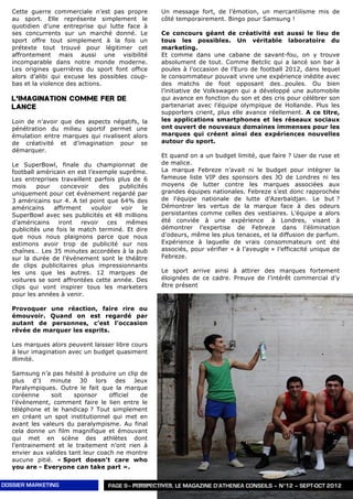 Cette guerre commerciale n’est pas propre         Un message fort, de l’émotion, un mercantilisme mis de
   au sport. Elle représente simplement le           côté temporairement. Bingo pour Samsung !
   quotidien d’une entreprise qui lutte face à
   ses concurrents sur un marché donné. Le           Ce concours géant de créativité est aussi le lieu de
   sport offre tout simplement à la fois un          tous les possibles. Un véritable laboratoire du
   prétexte tout trouvé pour légitimer cet           marketing.
   affrontement mais aussi une visibilité            Et comme dans une cabane de savant-fou, on y trouve
   incomparable dans notre monde moderne.            absolument de tout. Comme Betclic qui a lancé son bar à
   Les origines guerrières du sport font office      poules à l’occasion de l’Euro de football 2012, dans lequel
   alors d’alibi qui excuse les possibles coup-      le consommateur pouvait vivre une expérience inédite avec
   bas et la violence des actions.                   des matchs de foot opposant des…poules. Ou bien
                                                     l’initiative de Volkswagen qui a développé une automobile
   L’IMAGINATION COMME FER DE                        qui avance en fonction du son et des cris pour célébrer son
   LANCE                                             partenariat avec l’équipe olympique de Hollande. Plus les
                                                     supporters crient, plus elle avance réellement. A ce titre,
   Loin de n’avoir que des aspects négatifs, la      les applications smartphones et les réseaux sociaux
   pénétration du milieu sportif permet une          ont ouvert de nouveaux domaines immenses pour les
   émulation entre marques qui rivalisent alors      marques qui créent ainsi des expériences nouvelles
   de créativité et d’imagination pour se            autour du sport.
   démarquer.
                                                     Et quand on a un budget limité, que faire ? User de ruse et
   Le SuperBowl, finale du championnat de            de malice.
   football américain en est l’exemple suprême.      La marque Febreze n’avait ni le budget pour intégrer la
   Les entreprises travaillent parfois plus de 6     fameuse liste VIP des sponsors des JO de Londres ni les
   mois     pour    concevoir     des   publicités   moyens de lutter contre les marques associées aux
   uniquement pour cet événement regardé par         grandes équipes nationales. Febreze s’est donc rapprochée
   3 américains sur 4. A tel point que 64% des       de l'équipe nationale de lutte d’Azerbaïdjan. Le but ?
   américains    affirment    vouloir   voir    le   Démontrer les vertus de la marque face à des odeurs
   SuperBowl avec ses publicités et 48 millions      persistantes comme celles des vestiaires. L’équipe a alors
   d’américains    iront   revoir   ces   mêmes      été conviée à une expérience à Londres, visant à
   publicités une fois le match terminé. Et dire     démontrer l’expertise de Febreze dans l’élimination
   que nous nous plaignons parce que nous            d’odeurs, même les plus tenaces, et la diffusion de parfum.
   estimons avoir trop de publicité sur nos          Expérience à laquelle de vrais consommateurs ont été
   chaînes… Les 35 minutes accordées à la pub        associés, pour vérifier « à l’aveugle » l’efficacité unique de
   sur la durée de l’événement sont le théâtre       Febreze.
   de clips publicitaires plus impressionnants
   les uns que les autres. 12 marques de             Le sport arrive ainsi à attirer des marques fortement
   voitures se sont affrontées cette année. Des      éloignées de ce cadre. Preuve de l’intérêt commercial d’y
   clips qui vont inspirer tous les marketers        être présent
   pour les années à venir.
                                                                                   .
   Provoquer une réaction, faire rire ou
   émouvoir. Quand on est regardé par
   autant de personnes, c’est l’occasion
   rêvée de marquer les esprits.

   Les marques alors peuvent laisser libre cours
   à leur imagination avec un budget quasiment
   illimité.

   Samsung n’a pas hésité à produire un clip de
   plus d’1 minute 30 lors des Jeux
   Paralympiques. Outre le fait que la marque
   coréenne     soit    sponsor     officiel de
   l’événement, comment faire le lien entre le
   téléphone et le handicap ? Tout simplement
   en créant un spot institutionnel qui met en
   avant les valeurs du paralympisme. Au final
   cela donne un film magnifique et émouvant
   qui met en scène des athlètes dont
   l’entrainement et le traitement n’ont rien à
   envier aux valides tant leur coach ne montre
   aucune pitié. « Sport doesn't care who
   you are - Everyone can take part ».


DOSSIER MARKETING                   PAGE 9– PERSPECTIVES, LE MAGAZINE D’ATHENEA CONSEILS – N°12 – SEPT-OCT 2012
 