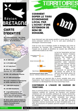 TERRITOIRES       DEVELOPPEMENT LOCAL


                                              COMMENT
                                              DOPER LE TISSU
                                              ECONOMIQUE
                                              LOCAL PAR
                                              L’ACHAT D’UNE
                                              EXTENSION DE
     CARTE                                    NOM DE
     D’IDENTITE                               DOMAINE.
     | 4 départements : les Côtes
     d'Armor, le Finistère, l'Ille-et-        Aussi étonnant que cela puisse paraître à prime abord, le choix
     Vilaine, et le Morbihan.                 d’une extension comme le .fr ou le .com peut contribuer à
                                              développer l’économie locale.

                                               C’est en tout cas la stratégie portée en Bretagne pour faire la
                                               promotion du nouveau .bzh. L’association Point BZH est à
                                               l’origine de ce projet et bénéficie du soutien des différentes
                                               collectivités locales et de l’état.
                                                                                   Le but de l’association est tout
                                                                                   d’abord de devenir l’instance
                                                                                   d’attribution des noms de
                                                                                   domaine. Elle exploitera et
                                                                                   attribuera     le   .bzh     aux
     | 27 208 km2                                                                 entreprises désireuses de faire
                                                                                   apparaître    cette   extension
     | 3 175 000 hab                                                              pour leur site internet. Comme
                                                                                   en Catalogne avec le .cat, les
     | 117 hab/km2                                                                bénéfices     dégagés     seront
                                                                                   réinvestis        dans         la
     | Ville la + importante :                                                    communauté et permettront
     Rennes 207 000 habitants                                                      de baisser les tarifs et de
                                           Les financements depuis 2009            valoriser des projets autour de
     | PIB : 82 milliards d’Euros         Sources : Athénéa, Gazette des communes la langue et de la culture
                                                                                   bretonne.
     | 177 360 entreprises
                                              Une opération qui pourrait être à terme rentable donc pour
                                              l’association. Mais l’essence même d’une telle initiative serait de
     | 8 167 créations d’entreprise
                                              contribuer au développement du tissu économique local.
     et 2930 reprises en 2011

     | 1 289 629 emplois                     CONTRIBUER            A    L’IMAGE         DE     MARQUE          DU
                                              TERRITOIRE.
     | 110 669 étudiants
                                              Dans un premier temps, le .bzh devrait permettre d’acquérir une
     | L'agroalimentaire, 1er                meilleure visibilité sur internet, de maintenir une certaine
      secteur industriel breton               cohérence avec les nouvelles politiques de marque territoriale,
     (43% des entreprises et 33%              de développer de nouveaux usages auprès des particuliers et
      des emplois industriels)                des entreprises et de rendre accessible aux acteurs
                                              économiques régionaux des noms de domaines en .bzh
     | 2ème pôle national dans les           stratégiques en interne mais aussi au delà des frontières
     télécommunications et 5 ème              régionales (comme tourisme.bzh ou bien immobilier.bzh). A ce
     région française pour                    titre, les structures en question pourront acquérir un surplus de
     l'électronique                           crédibilité.

TERRITOIRES                        PAGE 14– PERSPECTIVES, LE MAGAZINE D’ATHENEA CONSEILS – N°12 – SEPT-OCT 2012
 