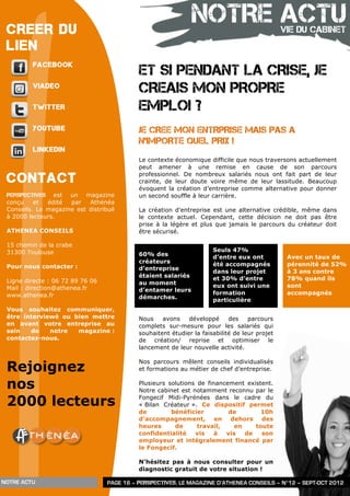 CREER DU
                                                               NOTRE ACTU                      VIE DU CABINET
 LIEN
         FACEBOOK
                                            ET SI PENDANT LA CRISE, JE
         VIADEO
                                            CREAIS MON PROPRE
         TWITTER                            EMPLOI ?
         YOUTUBE                            JE CREE MON ENTRPRISE MAIS PAS A
                                            N’IMPORTE QUEL PRIX !
         LINKEDIN
                                            Le contexte économique difficile que nous traversons actuellement
                                            peut amener à une remise en cause de son parcours

 CONTACT                                    professionnel. De nombreux salariés nous ont fait part de leur
                                            crainte, de leur doute voire même de leur lassitude. Beaucoup
                                            évoquent la création d’entreprise comme alternative pour donner
 Perspectives est un magazine               un second souffle à leur carrière.
 conçu    et  édité  par   Athénéa
 Conseils. Le magazine est distribué        La création d’entreprise est une alternative crédible, même dans
 à 2000 lecteurs.                           le contexte actuel. Cependant, cette décision ne doit pas être
                                            prise à la légère et plus que jamais le parcours du créateur doit
 ATHENEA CONSEILS                           être sécurisé.

 15 chemin de la crabe
 31300 Toulouse                                                       Seuls 47%
                                            60% des                   d’entre eux ont           Avec un taux de
                                            créateurs                 été accompagnés           pérennité de 52%
 Pour nous contacter :                      d’entreprise
                                                                      dans leur projet          à 3 ans contre
                                            étaient salariés          et 30% d’entre            78% quand ils
 Ligne directe : 06 72 89 76 06             au moment
 Mail : direction@athenea.fr                                          eux ont suivi une         sont
                                            d’entamer leurs
 www.athenea.fr                                                       formation                 accompagnés
                                            démarches.                particulière
 Vous souhaitez communiquer,
 être interviewé ou bien mettre             Nous    avons    développé      des    parcours
 en avant votre entreprise au               complets sur-mesure pour les salariés qui
 sein   de    notre  magazine :             souhaitent étudier la faisabilité de leur projet
 contactez-nous.                            de création/ reprise et optimiser le
                                            lancement de leur nouvelle activité.


 Rejoignez
                                            Nos parcours mêlent conseils individualisés
                                            et formations au métier de chef d’entreprise.


 nos                                        Plusieurs solutions de financement existent.
                                            Notre cabinet est notamment reconnu par le

 2000 lecteurs                              Fongecif Midi-Pyrénées dans le cadre du
                                            « Bilan Créateur ». Ce dispositif permet
                                            de         bénéficier         de        10h
                                            d’accompagnement, en dehors des
                                            heures      de      travail,    en    toute
                                            confidentialité    vis    à  vis   de   son
                                            employeur et intégralement financé par
                                            le Fongecif.

                                            N’hésitez pas à nous consulter pour un
                                            diagnostic gratuit de votre situation !

NOTRE ACTU                        PAGE 16 – PERSPECTIVES, LE MAGAZINE D’ATHENEA CONSEILS – N°12 – SEPT-OCT 2012
 