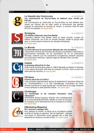 La Gazette des Communes                                        le 28/08/2012
                  Les commerçants du Puy-en-Velay se fédèrent pour vendre par
                  internet
                  Les commerçants du centre-ville du Puy-en-Velay se sont fédérés pour
                  vendre par internet afin de lutter contre la concurrence des grandes
                  surfaces et notamment du concept de "drives", a annoncé mardi 28 août
                  2012 la municipalité. En savoir plus

                  Stratégies                                                     le 31/08/2012
                  3,6 millions d'abonnés chez Free Mobile
                  L'opérateur télécom Free Mobile, lancé en début d'année, compte 3,6
                  millions d'abonnés, soit 5,4% du marché français, révèle le groupe Iliad
                  dans un communiqué consacré à ses résultats semestriels.
                  En savoir plus

                  Le Monde                                                       le 21/08/2012
                  La Chine dénonce la concurrence déloyale des vins européens
                  L'Association chinoise de l'industrie des boissons alcoolisées a demandé au
                  gouvernement d'enquêter sur les importations de vin en provenance
                  d'Europe, estimant que les subventions européennes portaient préjudice
                  aux producteurs nationaux, rapporte l'agence officielle Chine nouvelle.
                  En savoir plus

                  Capital                                                        le 03/09/2012
                  Le pressing offensif de 5 à Sec
                  Cette chaîne de teinturerie créée en 1968 à Marseille se déploie à l’étranger
                  à une vitesse étonnante. Elle rêve de conquérir la Chine, mais ce sera une
                  autre paire de manches. En savoir plus


                  CB News                                                        le 10/09/2012
                  Contrex met le feu à la Cité U
                  L’eau minérale organisait jeudi dernier (6 septembre) la deuxième édition de
                  sa « Contrexpérience » à la Cité internationale universitaire de Paris.
                  Contrex avait lancé un appel auprès des 116 000 fans de sa page Facebook
                  à venir participer à cette opération festive. En savoir plus

                  Challenges                                                         le10/092012
                  "La technologie et les marques françaises nous
                  intéressent"
                  INTERVIEW Zhang Xuguang, directeur des investissements
                  de la China Development Bank, détaille sa vision de l’Europe.
                  Et s’explique sur le ralentissement de la croissance en Chine.
                  En savoir plus

                  EMarketing Magazine                                            le 17/02/2012
                  RTL cherche à rattraper NRJ
                  Pour attaquer la rentrée, la station de la rue Bayard modifie
                  sa grille et change sa signature. But de l'opération : rattraper
                  une saison en demi-teinte durant laquelle elle a cédé son
                  leadership en audience cumulée à NRJ. En savoir plus




DEMAIN A LA UNE        PAGE 3 – PERSPECTIVES, LE MAGAZINE D’ATHENEA CONSEILS – N°12 – SEPT-OCT 2012
 