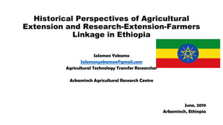 Historical Perspectives of Agricultural
Extension and Research-Extension-Farmers
Linkage in Ethiopia
Solomon Yokamo
Solomonyokamon@gmail.com
Agricultural Technology Transfer Researcher
Arbaminch Agricultural Research Centre
June, 2019
Arbaminch, Ethiopia
 