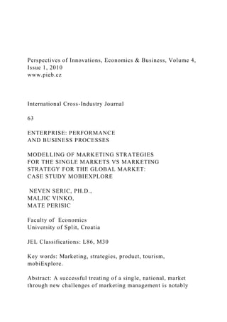 Perspectives of Innovations, Economics & Business, Volume 4,
Issue 1, 2010
www.pieb.cz
International Cross-Industry Journal
63
ENTERPRISE: PERFORMANCE
AND BUSINESS PROCESSES
MODELLING OF MARKETING STRATEGIES
FOR THE SINGLE MARKETS VS MARKETING
STRATEGY FOR THE GLOBAL MARKET:
CASE STUDY MOBIEXPLORE
NEVEN SERIC, PH.D.,
MALJIC VINKO,
MATE PERISIC
Faculty of Economics
University of Split, Croatia
JEL Classifications: L86, M30
Key words: Marketing, strategies, product, tourism,
mobiExplore.
Abstract: A successful treating of a single, national, market
through new challenges of marketing management is notably
 