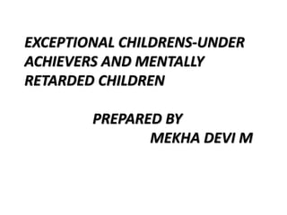 EXCEPTIONAL CHILDRENS-UNDER
ACHIEVERS AND MENTALLY
RETARDED CHILDREN
PREPARED BY
MEKHA DEVI M
 