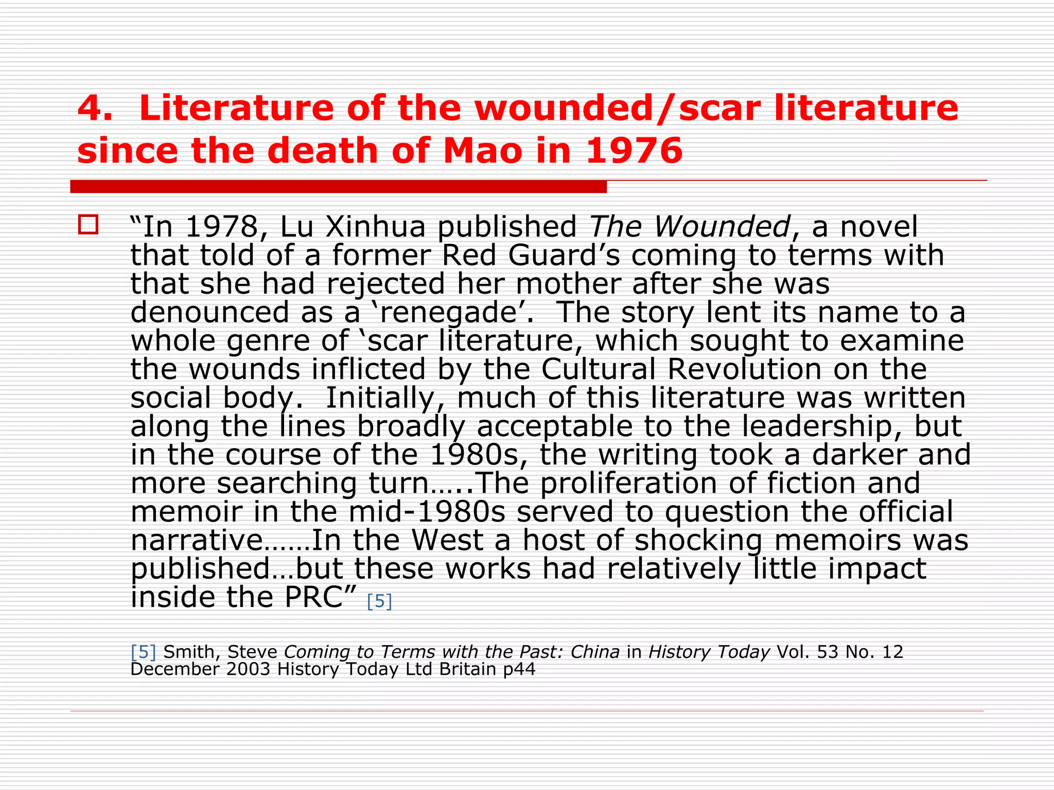 4.  Literature of the wounded/scar literature since the death of Mao in 1976 “ In 1978, Lu Xinhua published  The Wounded , a novel that told of a former Red Guard’s coming to terms with that she had rejected her mother after she was denounced as a ‘renegade’.  The story lent its name to a whole genre of ‘scar literature, which sought to examine the wounds inflicted by the Cultural Revolution on the social body.  Initially, much of this literature was written along the lines broadly acceptable to the leadership, but in the course of the 1980s, the writing took a darker and more searching turn…..The proliferation of fiction and memoir in the mid-1980s served to question the official narrative……In the West a host of shocking memoirs was published…but these works had relatively little impact inside the PRC”   [5] [5]  Smith, Steve  Coming to Terms with the Past: China  in  History Today  Vol. 53 No. 12 December 2003 History Today Ltd Britain p44 
