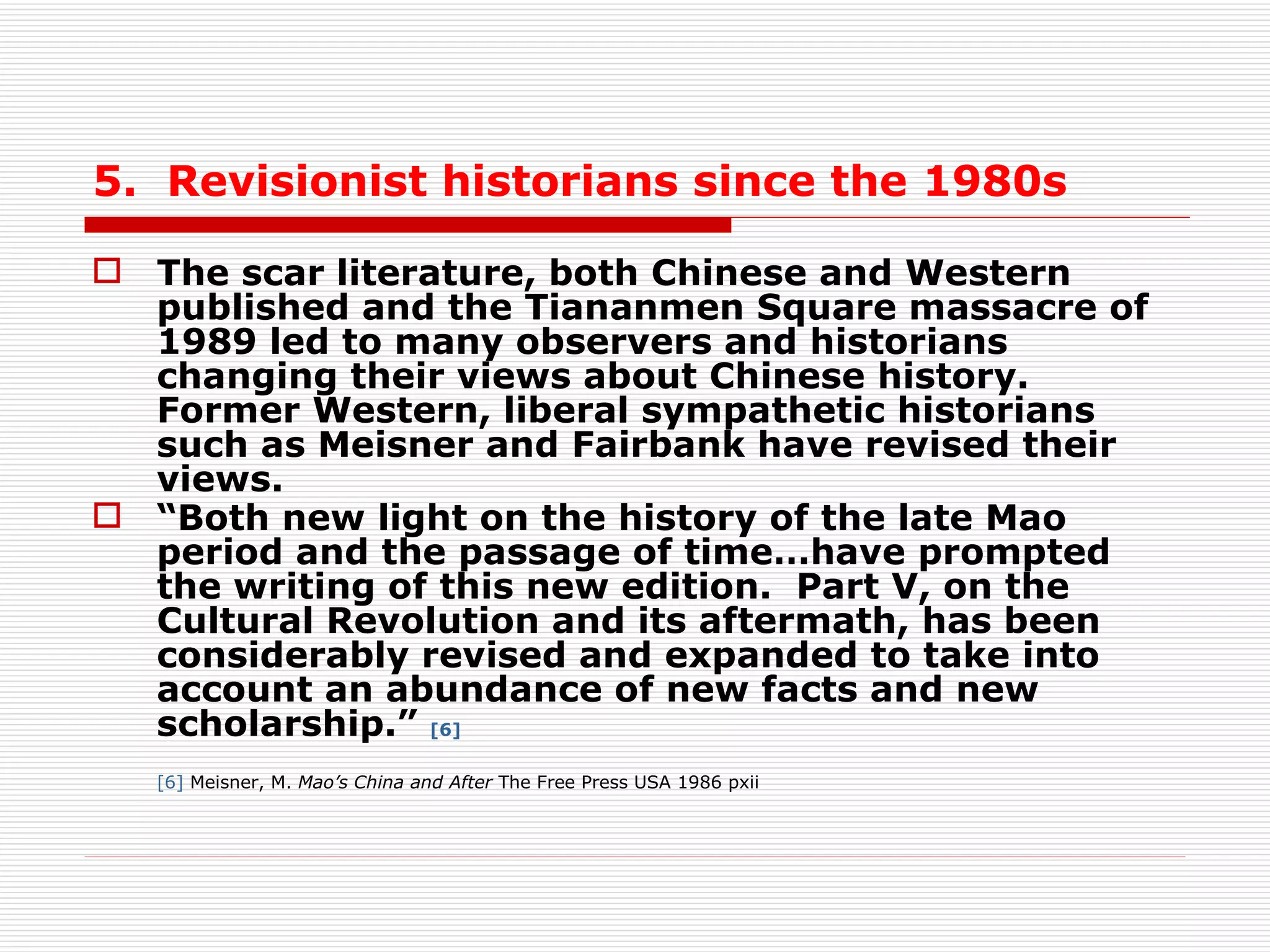 5.  Revisionist historians since the 1980s The scar literature, both Chinese and Western published and the Tiananmen Square massacre of 1989 led to many observers and historians changing their views about Chinese history.  Former Western, liberal sympathetic historians such as Meisner and Fairbank have revised their views.  “ Both new light on the history of the late Mao period and the passage of time…have prompted the writing of this new edition.  Part V, on the Cultural Revolution and its aftermath, has been considerably revised and expanded to take into account an abundance of new facts and new scholarship.”  [6] [6]  Meisner, M.  Mao’s China and After  The Free Press USA 1986 pxii 