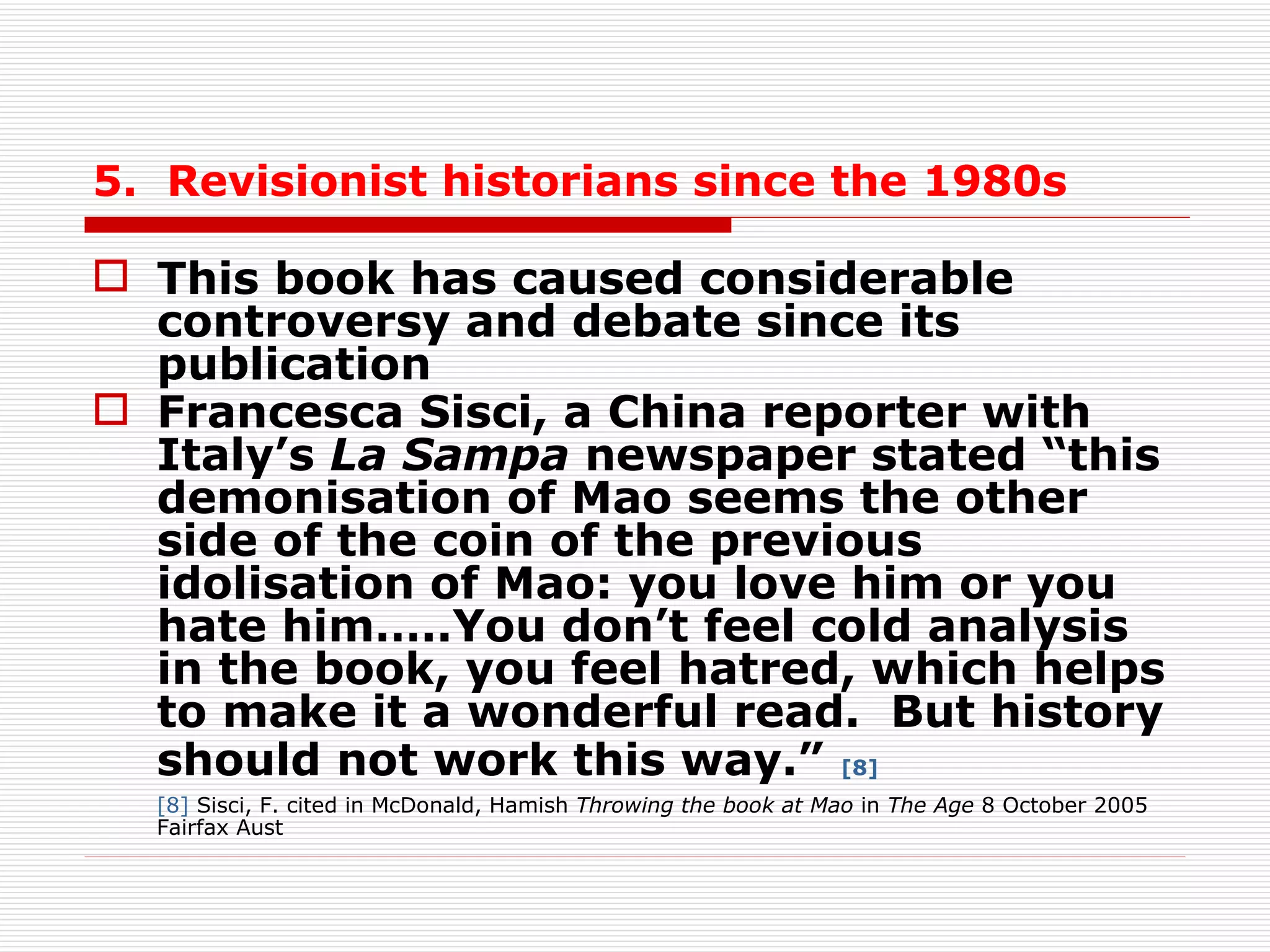 5.  Revisionist historians since the 1980s This book has caused considerable controversy and debate since its publication  Francesca Sisci, a China reporter with Italy’s  La Sampa  newspaper stated “this demonisation of Mao seems the other side of the coin of the previous idolisation of Mao: you love him or you hate him…..You don’t feel cold analysis in the book, you feel hatred, which helps to make it a   wonderful read.  But history should not work this way.”   [8] [8]  Sisci, F. cited in McDonald, Hamish  Throwing the book at Mao  in  The Age  8 October 2005 Fairfax Aust 