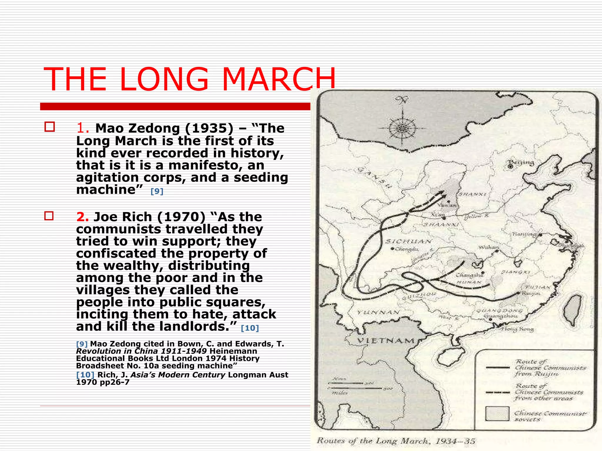 THE LONG MARCH 1.   Mao Zedong (1935) – “The Long March is the first of its kind ever recorded in history, that is it is a manifesto, an agitation corps, and a seeding machine”   [9] 2.  Joe Rich (1970) “As the communists travelled they tried to win support; they confiscated the property of the wealthy, distributing among the poor and in the villages they called the people into public squares, inciting them to hate, attack and kill the landlords.”   [10] [9]   Mao Zedong cited in Bown, C. and Edwards, T.  Revolution in China 1911-1949  Heinemann Educational Books Ltd London 1974 History Broadsheet No. 10a seeding machine”  [10]  Rich, J.  Asia’s Modern Century  Longman Aust 1970 pp26-7 