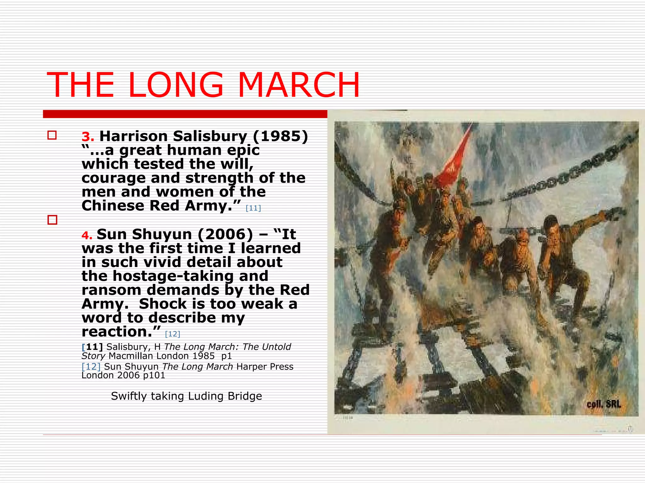 THE LONG MARCH 3.   Harrison Salisbury (1985) “…a great human epic which tested the will, courage and strength of the men and women of the Chinese Red Army.”   [11] 4.   Sun Shuyun (2006) – “It was the first time I learned in such vivid detail about the hostage-taking and ransom demands by the Red Army.  Shock is too weak a word to describe my reaction.”   [12] [ 11]  Salisbury, H  The Long March: The Untold Story  Macmillan London 1985  p1 [12]  Sun Shuyun  The Long March  Harper Press London 2006 p101 Swiftly taking Luding Bridge 
