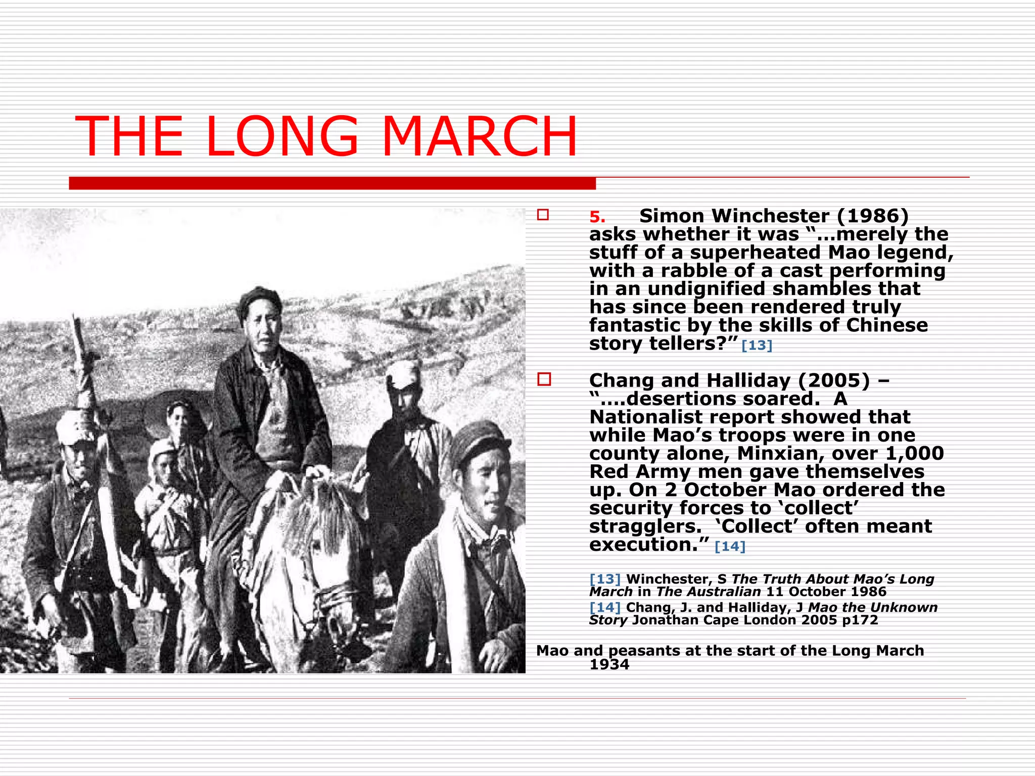 THE LONG MARCH 5. Simon Winchester (1986) asks whether it was “…merely the stuff of a superheated Mao legend, with a rabble of a cast performing in an undignified shambles that has since been rendered truly fantastic by the skills of Chinese story tellers?”   [13] Chang and Halliday (2005) – “….desertions soared.  A Nationalist report showed that while Mao’s troops were in one county alone, Minxian, over 1,000 Red Army men gave themselves up. On 2 October Mao ordered the security forces to ‘collect’ stragglers.  ‘Collect’ often meant execution.”   [14] [13]  Winchester, S  The Truth About Mao’s Long March  in  The Australian  11 October 1986 [14]  Chang, J. and Halliday, J  Mao the Unknown Story  Jonathan Cape London 2005 p172 Mao and peasants at the start of the Long March 1934 