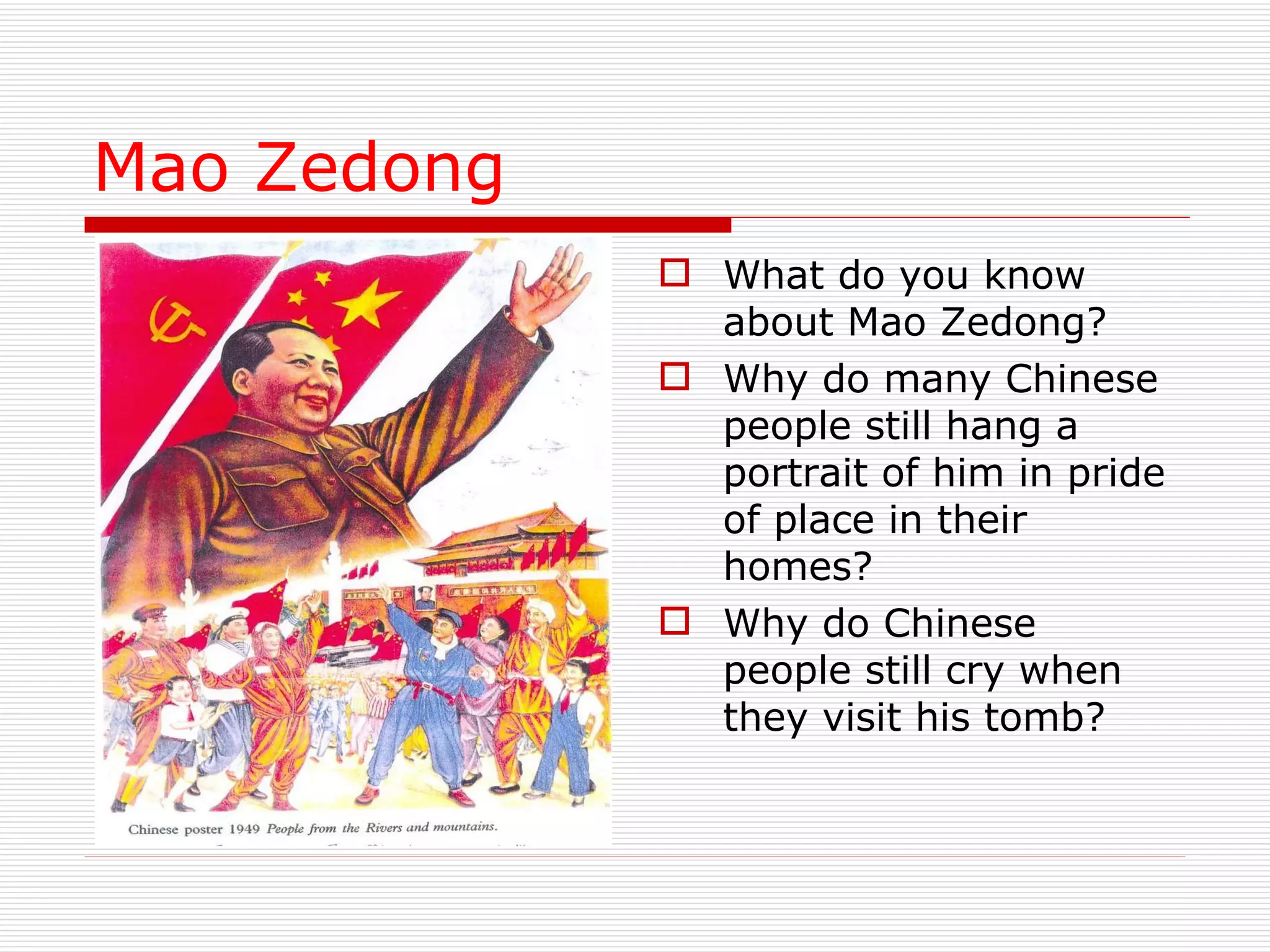 Mao Zedong What do you know about Mao Zedong? Why do many Chinese people still hang a portrait of him in pride of place in their homes? Why do Chinese people still cry when they visit his tomb? 