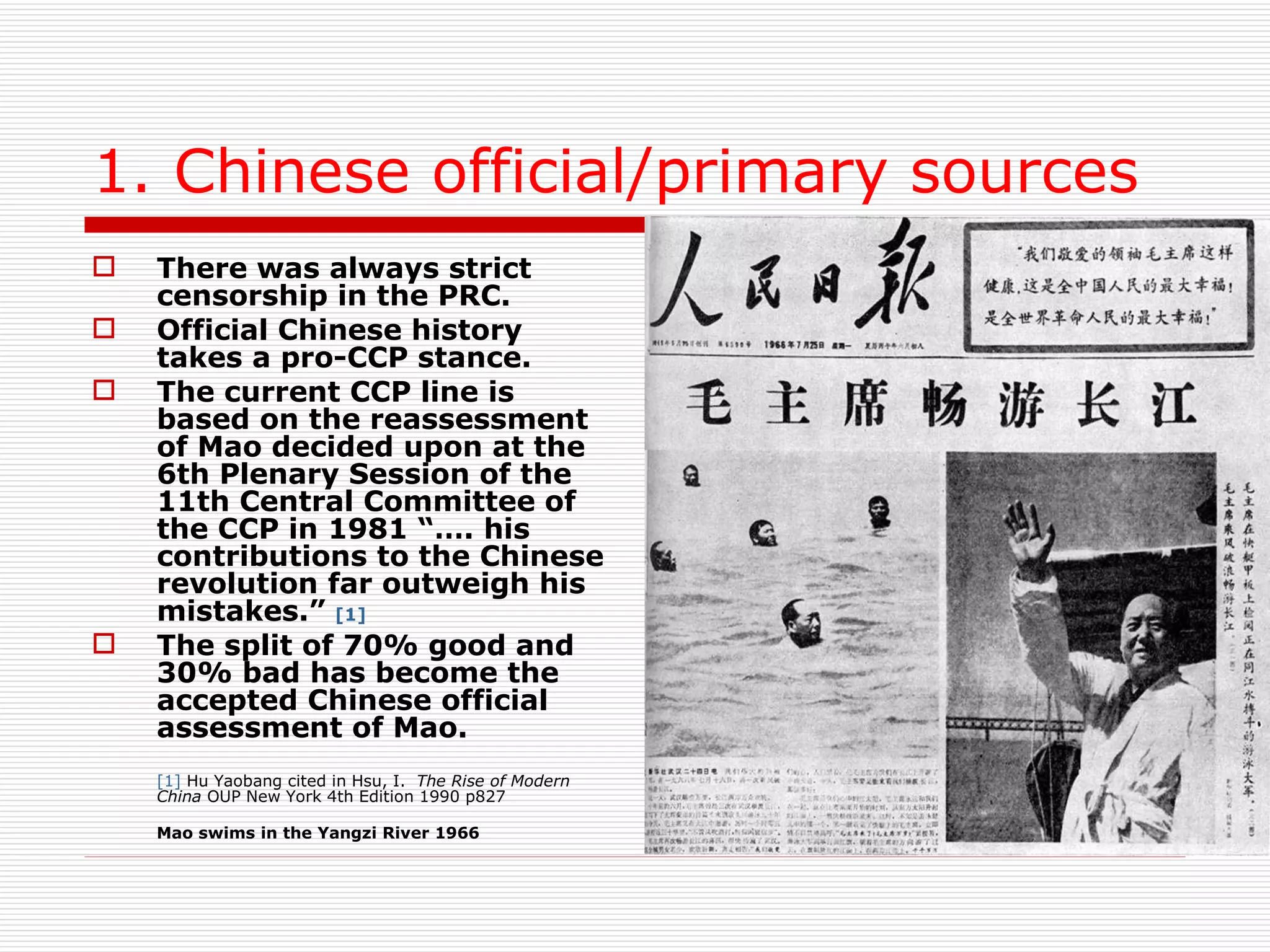 1. Chinese official/primary sources There was always strict censorship in the PRC. Official Chinese history takes a pro-CCP stance.  The current CCP line is based on the reassessment of Mao decided upon at the 6th Plenary Session of the 11th Central Committee of the CCP in 1981 “…. his contributions to the Chinese revolution far outweigh his mistakes.”  [1]   The split of 70% good and 30% bad has become the accepted Chinese official assessment of Mao. [1]  Hu Yaobang cited in Hsu, I.  The Rise of Modern China  OUP New York 4th Edition 1990 p827  Mao swims in the Yangzi River 1966 
