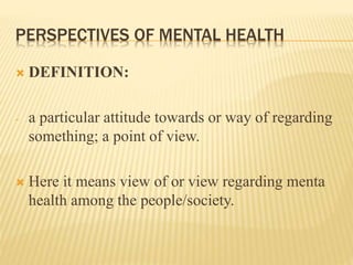 PERSPECTIVES OF MENTAL HEALTH
 DEFINITION:
- a particular attitude towards or way of regarding
something; a point of view.
 Here it means view of or view regarding menta
health among the people/society.
 