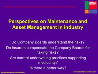 Perspectives on Maintenance and Asset Management in industry Do Company Boards understand the risks? Do insurers compensate the Company Boards for taking risks? Are current underwriting practices supporting mediocrity?  Is there a better way?  