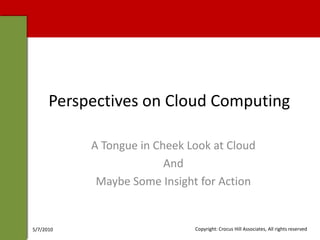Perspectives on Cloud Computing

           A Tongue in Cheek Look at Cloud
                         And
            Maybe Some Insight for Action


5/7/2010                      Copyright: Crocus Hill Associates, All rights reserved
 