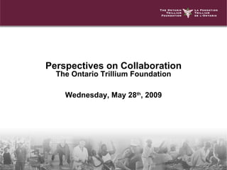 Perspectives on Collaboration The Ontario Trillium Foundation Wednesday, May 28 th , 2009 