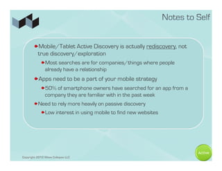 ! Mobile/Tablet Active Discovery is actually rediscovery, not
         true discovery/exploration
            ! Most searches are for companies/things where people
              already have a relationship
       ! Apps need to be a part of your mobile strategy
            ! 50% of smartphone owners have searched for an app from a
              company they are familiar with in the past week
       ! Need to rely more heavily on passive discovery
            ! Low interest in using mobile to find new websites




                                                                         Active
Copyright 2012 Wave Collapse LLC
 