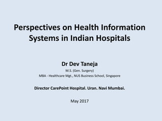 Perspectives on Health Information
Systems in Indian Hospitals
Dr Dev Taneja
M.S. (Gen. Surgery)
MBA - Healthcare Mgt., NUS Business School, Singapore
Director CarePoint Hospital. Uran. Navi Mumbai.
May 2017
 