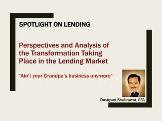 SPOTLIGHT ON LENDING
Dushyant Shahrawat, CFA
Perspectives and Analysis of
the Transformation Taking
Place in the Lending Market
“Ain’t your Grandpa’s business anymore”
 