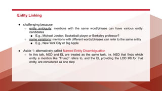 Entity Linking
● challenging because
○ entity ambiguity: mentions with the same word/phrase can have various entity
candidates
■ E.g., Michael Jordan: Basketball player or Berkeley professor?
○ name variations: mentions with different words/phrases can refer to the same entity
■ E.g., New York City or Big Apple
● Aside 1: alternatively called Named Entity Disambiguation
○ In this talk, NED and EL are treated as the same task, i.e. NED that finds which
entity a mention like “Trump” refers to, and the EL providing the LOD IRI for that
entity, are considered as one step
 
