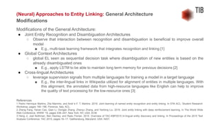 Modifications of the General Architecture:
● Joint Entity Recognition and Disambiguation Architectures
○ Observe that interaction between recognition and disambiguation is beneficial to improve overall
model
■ E.g., multi-task learning framework that integrates recognition and linking [1]
● Global Context Architectures
○ global EL seen as sequential decision task where disambiguation of new entities is based on the
already disambiguated ones
■ E.g., apply LSTM to be able to maintain long term memory for previous decisions [2]
● Cross-lingual Architectures
○ leverage supervision signals from multiple languages for training a model in a target language
■ E.g., the inter-lingual links in Wikipedia utilized for alignment of entities in multiple languages. With
this alignment, the annotated data from high-resource languages like English can help to improve
the quality of text processing for the low-resource ones [3]
References
1 Pedro Henrique Martins, Zita Marinho, and Andr´e F. T. Martins. 2019. Joint learning of named entity recognition and entity linking. In 57th ACL: Student Research
Workshop, pages 190–196, Florence, Italy. ACL.
2 Zheng Fang, Yanan Cao, Qian Li, Dongjie Zhang, Zhenyu Zhang, and Yanbing Liu. 2019. Joint entity linking with deep reinforcement learning. In The World Wide
Web Conference, WWW ’19, pages 438–447, New York, NY, USA. ACM.
3 Heng Ji, Joel Nothman, Ben Hachey, and Radu Florian. 2015. Overview of TAC-KBP2015 tri-lingual entity discovery and linking. In Proceedings of the 2015 Text
Analysis Conference, TAC 2015, pages 16–17, Gaithersburg, Maryland, USA. NIST.
(Neural) Approaches to Entity Linking: General Architecture
Modifications
 