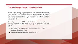 The Knowledge Graph Completion Task
Given a KG having edges specified with a triplet of elements
(h, r, t) ∈ E × R × E where the head (h) and the tail (t) entities
are elements of E and r is a type of relation of R. Note relations
can be directed.
Formally, we define KGC as the task that tries to predict any
missing element of the triplet (h, r, t). In particular, we talk
about:
● link (entity) prediction when an element between h or t is
missing ((?, r, t) or (h, r, ?));
● relation prediction when r is missing (h, ?, t)
 