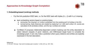 1. Embedding-based (ranking) methods
○ For the link prediction KGC task, i.e. for the KGC task with triples (h, r, t) with h or t missing:
■ learn embedding vectors based on existing triples:
● during test, the missing h or t entity is predicted from the existing set E of entities in the KG;
● during training, triple instances are created by replacing h or t with each entity in E, scores are
calculated of all candidate entities, and the top k entities are ranked.
■ ConMask [1] proposes relationship-dependent content masking over the entity description to
select relevant snippets of given relations, and CNN-based target fusion to complete the
knowledge graph. It can only make a prediction when query relations and entities are explicitly
expressed in the text description.
References
1 B. Shi and T. Weninger, “Open-world knowledge graph completion,” in AAAI, 2018, pp. 1957–1964.
Approaches to Knowledge Graph Completion
 