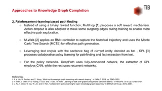 2. Reinforcement-learning based path finding
○ Instead of using a binary reward function, MultiHop [1] proposes a soft reward mechanism.
Action dropout is also adopted to mask some outgoing edges during training to enable more
effective path exploration.
○ M-Walk [2] applies an RNN controller to capture the historical trajectory and uses the Monte
Carlo Tree Search (MCTS) for effective path generation.
○ Leveraging text corpus with the sentence bag of current entity denoted as bet , CPL [3]
proposes collaborative policy learning for pathfinding and fact extraction from text.
○ For the policy networks, DeepPath uses fully-connected network, the extractor of CPL
employs CNN, while the rest uses recurrent networks.
References
1 X. V. Lin, R. Socher, and C. Xiong, “Multi-hop knowledge graph reasoning with reward shaping,” in EMNLP, 2018, pp. 3243–3253.
2 Y. Shen, J. Chen, P.-S. Huang, Y. Guo, and J. Gao, “M-Walk: Learning to walk over graphs using monte carlo tree search,” in NeurIPS, 2018, pp. 6786–6797.
3 C. Fu, T. Chen, M. Qu, W. Jin, and X. Ren, “Collaborative policy learning for open knowledge graph reasoning,” in EMNLP, 2019, pp. 2672–2681.
Approaches to Knowledge Graph Completion
 