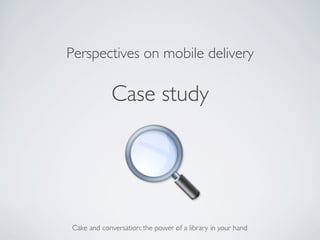 Perspectives on mobile delivery	


              Case study	





 Cake and conversation: the power of a library in your hand	

 