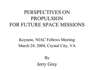 PERSPECTIVES ON 
PROPULSION 
FOR FUTURE SPACE MISSIONS 
Keynote, NIAC Fellows Meeting 
March 24, 2004, Crystal City, VA 
By 
Jerry Grey  