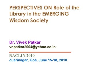 PERSPECTIVES ON Role of the Library in the EMERGING Wisdom Society   Dr. Vivek Patkar [email_address] NACLIN 2010 Zuarinagar, Goa, June 15-18, 2010 