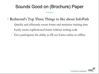 © 2010 Holly Group - All Rights Reserved.
Sounds Good on (Brochure) Paper
• Redmond’s Top Three Things to like about InfoPathRedmond’s Top Three Things to like about InfoPath
» Quickly and efficiently create forms and minimize training time
» Easily create sophisticated forms without writing code
» Give participants the ability to fill out forms online or offline
 