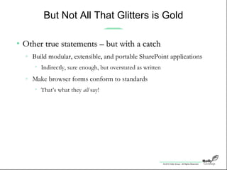 © 2010 Holly Group - All Rights Reserved.
But Not All That Glitters is Gold
• Other true statements – but with a catchOther true statements – but with a catch
» Build modular, extensible, and portable SharePoint applications
• Indirectly, sure enough, but overstated as written
» Make browser forms conform to standards
• That’s what they all say!
 
