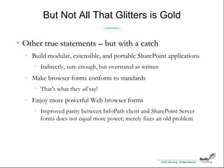 © 2010 Holly Group - All Rights Reserved.
But Not All That Glitters is Gold
• Other true statements – but with a catchOther true statements – but with a catch
» Build modular, extensible, and portable SharePoint applications
• Indirectly, sure enough, but overstated as written
» Make browser forms conform to standards
• That’s what they all say!
» Enjoy more powerful Web browser forms
• Improved parity between InfoPath client and SharePoint Server
forms does not equal more power; merely fixes an old problem
 