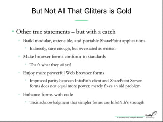 © 2010 Holly Group - All Rights Reserved.
But Not All That Glitters is Gold
• Other true statements – but with a catchOther true statements – but with a catch
» Build modular, extensible, and portable SharePoint applications
• Indirectly, sure enough, but overstated as written
» Make browser forms conform to standards
• That’s what they all say!
» Enjoy more powerful Web browser forms
• Improved parity between InfoPath client and SharePoint Server
forms does not equal more power; merely fixes an old problem
» Enhance forms with code
• Tacit acknowledgment that simpler forms are InfoPath’s strength
 