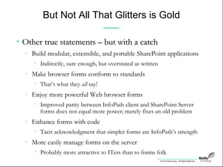 © 2010 Holly Group - All Rights Reserved.
But Not All That Glitters is Gold
• Other true statements – but with a catchOther true statements – but with a catch
» Build modular, extensible, and portable SharePoint applications
• Indirectly, sure enough, but overstated as written
» Make browser forms conform to standards
• That’s what they all say!
» Enjoy more powerful Web browser forms
• Improved parity between InfoPath client and SharePoint Server
forms does not equal more power; merely fixes an old problem
» Enhance forms with code
• Tacit acknowledgment that simpler forms are InfoPath’s strength
» More easily manage forms on the server
• Probably more attractive to ITers than to forms folk
 