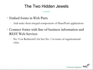© 2010 Holly Group - All Rights Reserved.
The Two Hidden Jewels
• Embed forms in Web PartsEmbed forms in Web Parts
» And make them integral components of SharePoint applications
• Connect forms with line-of-business information andConnect forms with line-of-business information and
REST Web ServicesREST Web Services
» No. 9 on Redmond’s list but No. 1 in terms of organizational
value
 