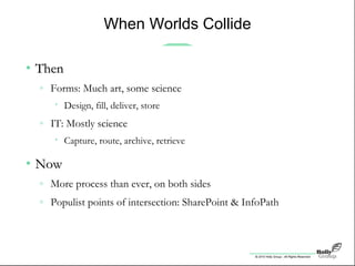 © 2010 Holly Group - All Rights Reserved.
When Worlds Collide
• ThenThen
» Forms: Much art, some science
• Design, fill, deliver, store
» IT: Mostly science
• Capture, route, archive, retrieve
• NowNow
» More process than ever, on both sides
» Populist points of intersection: SharePoint & InfoPath
 