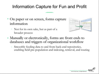 © 2010 Holly Group - All Rights Reserved.
Information Capture for Fun and Profit
• Manually or electronically, forms are front ends toManually or electronically, forms are front ends to
databases and triggers of organizational workflowdatabases and triggers of organizational workflow
» Smoothly feeding data to and from back-end repositories,
enabling field pre-population and indexing, retrieval, and routing
Within SharePoint and beyond, forms enable staggering
new heights in efficiency and effectiveness
ERP, HR, and other point solutions all stand to benefit
• On paper or on screen, forms captureOn paper or on screen, forms capture
informationinformation
» Not for its own sake, but as part of a
broader process
 