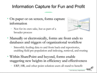 © 2010 Holly Group - All Rights Reserved.
Information Capture for Fun and Profit
• Manually or electronically, forms are front ends toManually or electronically, forms are front ends to
databases and triggers of organizational workflowdatabases and triggers of organizational workflow
» Smoothly feeding data to and from back-end repositories,
enabling field pre-population and indexing, retrieval, and routing
• Within SharePoint and beyond, forms enableWithin SharePoint and beyond, forms enable
staggering new heights in efficiency and effectivenessstaggering new heights in efficiency and effectiveness
» ERP, HR, and other point solution users all stand to benefit
• On paper or on screen, forms captureOn paper or on screen, forms capture
informationinformation
» Not for its own sake, but as part of a
broader process
 