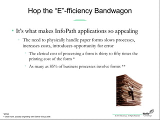 © 2010 Holly Group - All Rights Reserved.
Hop the “E”-fficiency Bandwagon
• It’s what makes InfoPath applications so appealingIt’s what makes InfoPath applications so appealing
» The need to physically handle paper forms slows processes,
increases costs, introduces opportunity for error
• The clerical cost of processing a form is thirty to fifty times the
printing cost of the form *
• As many as 85% of business processes involve forms **
** Urban myth, possibly originating with Gartner Group 2006
* BFMA
 