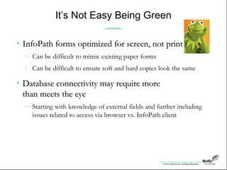 © 2010 Holly Group - All Rights Reserved.
It’s Not Easy Being Green
• InfoPath forms optimized for screen, not printInfoPath forms optimized for screen, not print
» Can be difficult to mimic existing paper forms
» Can be difficult to ensure soft and hard copies look the same
• Database connectivity may require moreDatabase connectivity may require more
than meets the eyethan meets the eye
» Starting with knowledge of external fields and further including
issues related to access via browser vs. InfoPath client
 