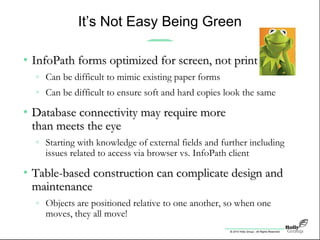 © 2010 Holly Group - All Rights Reserved.
It’s Not Easy Being Green
• InfoPath forms optimized for screen, not printInfoPath forms optimized for screen, not print
» Can be difficult to mimic existing paper forms
» Can be difficult to ensure soft and hard copies look the same
• Database connectivity may require moreDatabase connectivity may require more
than meets the eyethan meets the eye
» Starting with knowledge of external fields and further including
issues related to access via browser vs. InfoPath client
• Table-based construction can complicate design andTable-based construction can complicate design and
maintenancemaintenance
» Objects are positioned relative to one another, so when one
moves, they all move!
 