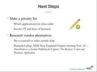 © 2010 Holly Group - All Rights Reserved.
Next Steps
• Make a priority listMake a priority list
» Which application(s) in what order
» Involve IT and lines of business
• Research vendor alternativesResearch vendor alternatives
» Do it yourself or enlist outside help
» Shameless plug: AIIM New England Chapter meeting Nov. 10 –
SharePoint as a Serious Platform for Capture: The Business Value and
Practical Application
 