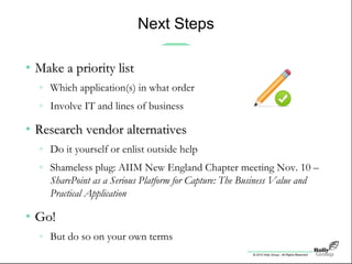 © 2010 Holly Group - All Rights Reserved.
Next Steps
• Make a priority listMake a priority list
» Which application(s) in what order
» Involve IT and lines of business
• Research vendor alternativesResearch vendor alternatives
» Do it yourself or enlist outside help
» Shameless plug: AIIM New England Chapter meeting Nov. 10 –
SharePoint as a Serious Platform for Capture: The Business Value and
Practical Application
• Go!Go!
» But do so on your own terms
 