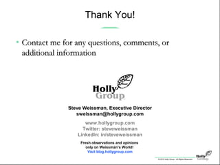© 2010 Holly Group - All Rights Reserved.
Steve Weissman, Executive Director
sweissman@hollygroup.com
www.hollygroup.com
Twitter: steveweissman
LinkedIn: in/steveweissman
Fresh observations and opinions
only on Weissman’s World!
Visit blog.hollygroup.com
Thank You!
• Contact me for any questions, comments, orContact me for any questions, comments, or
additional informationadditional information
 