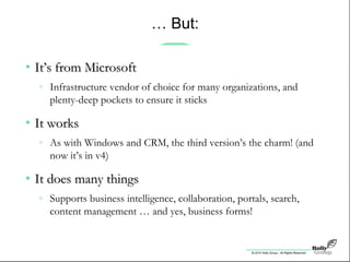 © 2010 Holly Group - All Rights Reserved.
… But:
• It’s from MicrosoftIt’s from Microsoft
» Infrastructure vendor of choice for many organizations, and
plenty-deep pockets to ensure it sticks
• It worksIt works
» As with Windows and CRM, the third version’s the charm! (and
now it’s in v4)
• It does many thingsIt does many things
» Supports business intelligence, collaboration, portals, search,
content management … and yes, business forms!
 