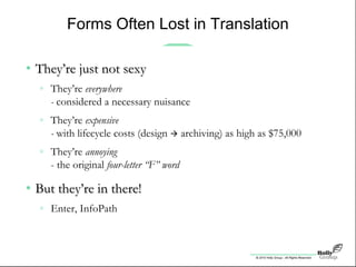 © 2010 Holly Group - All Rights Reserved.
Forms Often Lost in Translation
• They’re just not sexyThey’re just not sexy
» They’re everywhere
- considered a necessary nuisance
» They’re expensive
- with lifecycle costs (design  archiving) as high as $75,000
» They’re annoying
- the original four-letter “F” word
• But they’re in there!But they’re in there!
» Enter, InfoPath
 
