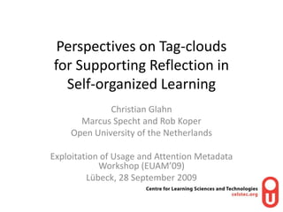 Perspectives on Tag-clouds for Supporting Reflection in Self-organized Learning Christian Glahn Marcus Specht and Rob Koper Open University of the Netherlands Exploitation of Usage and Attention Metadata Workshop (EUAM’09) Lübeck, 28 September 2009  