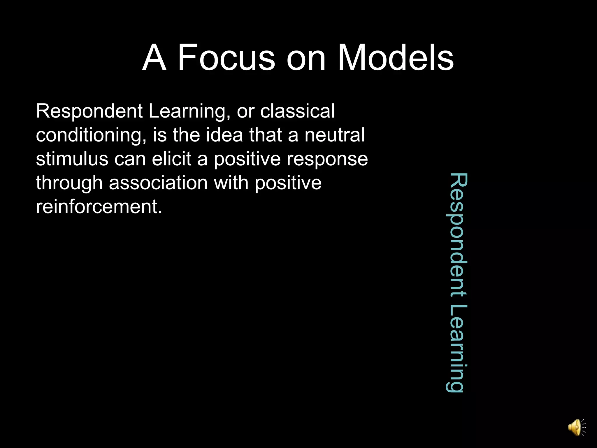 A Focus on Models Respondent Learning Respondent Learning, or classical conditioning, is the idea that a neutral stimulus can elicit a positive response through association with positive reinforcement. 