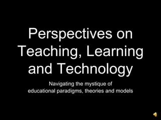 Perspectives on Teaching, Learning and Technology Navigating the mystique of educational paradigms, theories and models 